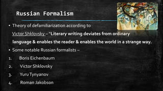 Russian Formalism
▪ Theory of defamiliarization according to
Victor Shklovsky – “Literary writing deviates from ordinary
language & enables the reader & enables the world in a strange way.
▪ Some notable Russian formalists –
1. Boris Eichenbaum
2. Victor Shklovsky
3. YuruTynyanov
4. Roman Jakobson
 