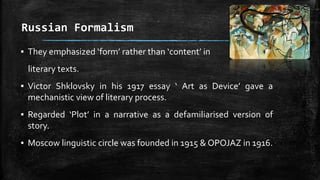 Russian Formalism
▪ They emphasized ‘form’ rather than ‘content’ in
literary texts.
▪ Victor Shklovsky in his 1917 essay ‘ Art as Device’ gave a
mechanistic view of literary process.
▪ Regarded ‘Plot’ in a narrative as a defamiliarised version of
story.
▪ Moscow linguistic circle was founded in 1915 & OPOJAZ in 1916.
 