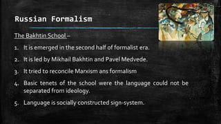 Russian Formalism
The Bakhtin School –
1. It is emerged in the second half of formalist era.
2. It is led by Mikhail Bakhtin and Pavel Medvede.
3. It tried to reconcile Marxism ans formalism
4. Basic tenets of the school were the language could not be
separated from ideology.
5. Language is socially constructed sign-system.
 