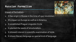 Russian Formalism
Impact of formalism–
1. It has origin in Russia in the time of 1917 revolution.
2. It’s impact on Europe as well as in America.
3. It established Prague Linguistic Circle
4. It planted the seeds of structuralism.
5. It showed interest in scientific examination of style.
6. It shows literary language as special kind of language.
 