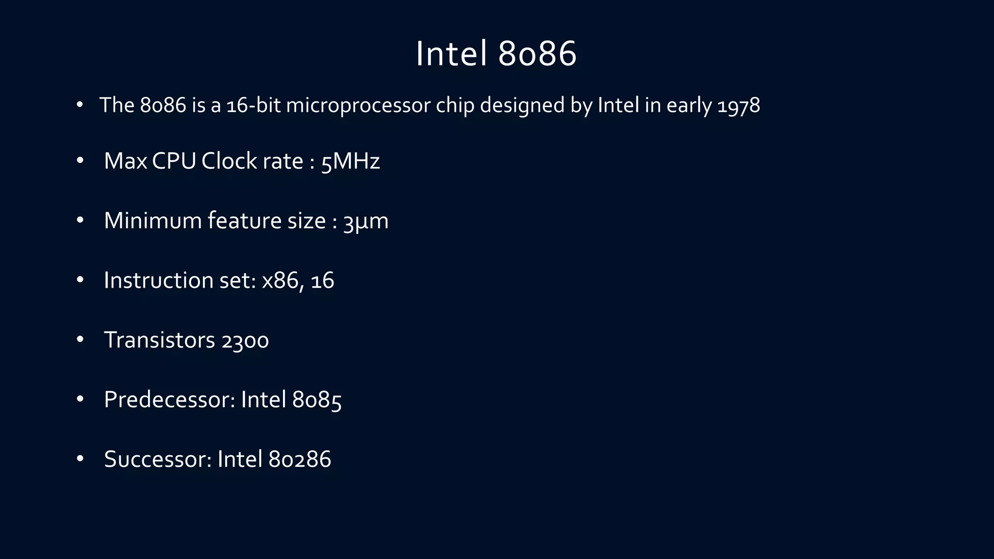 Intel 8086
• The 8086 is a 16-bit microprocessor chip designed by Intel in early 1978
• Max CPU Clock rate : 5MHz
• Minimum feature size : 3µm
• Instruction set: x86, 16
• Transistors 2300
• Predecessor: Intel 8085
• Successor: Intel 80286
 