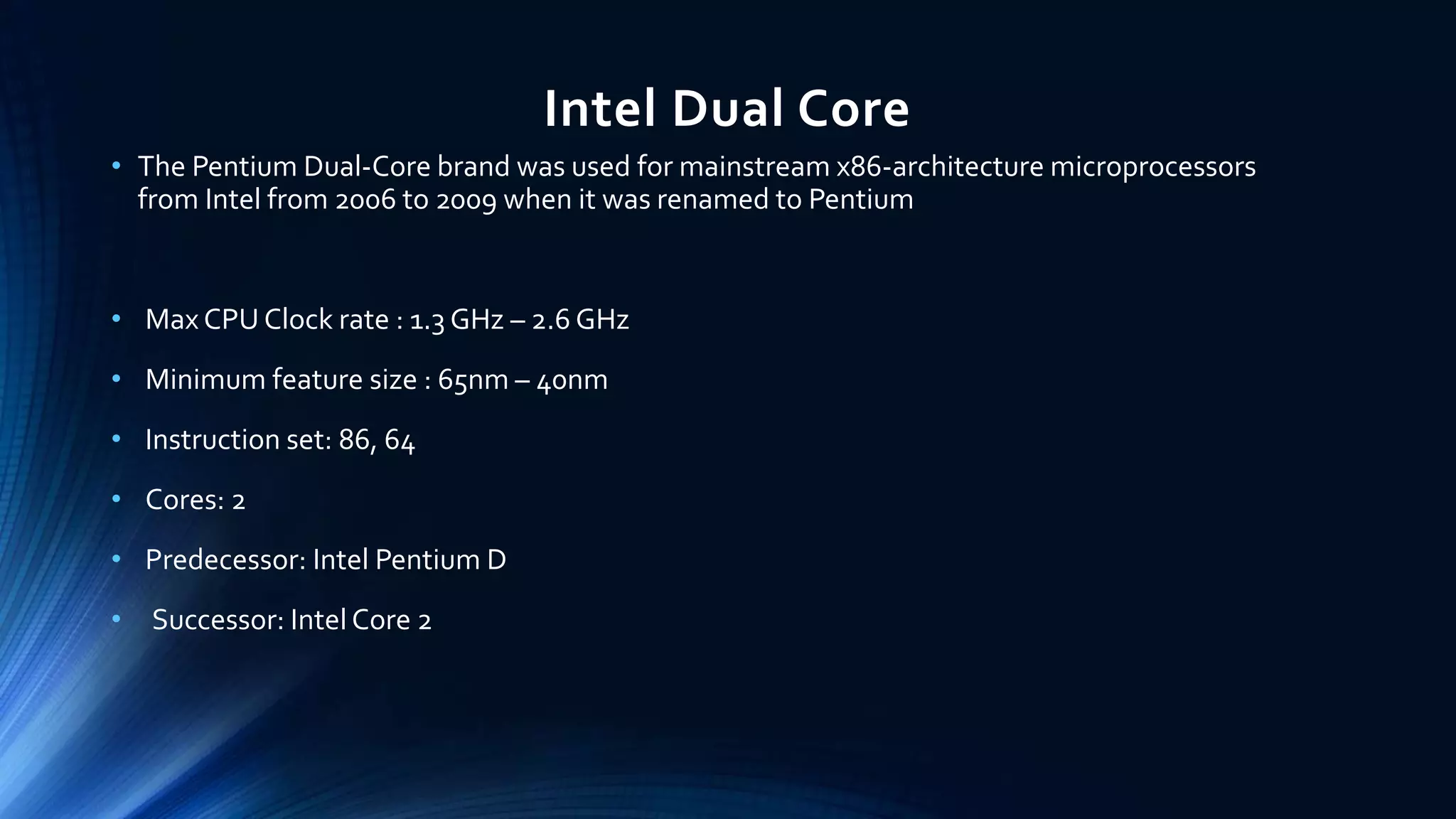 Intel Dual Core
• The Pentium Dual-Core brand was used for mainstream x86-architecture microprocessors
from Intel from 2006 to 2009 when it was renamed to Pentium
• Max CPU Clock rate : 1.3 GHz – 2.6 GHz
• Minimum feature size : 65nm – 40nm
• Instruction set: 86, 64
• Cores: 2
• Predecessor: Intel Pentium D
• Successor: Intel Core 2
 