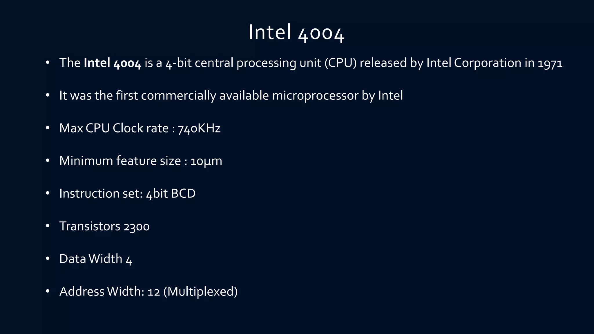 Intel 4004
• The Intel 4004 is a 4-bit central processing unit (CPU) released by Intel Corporation in 1971
• It was the first commercially available microprocessor by Intel
• Max CPU Clock rate : 740KHz
• Minimum feature size : 10µm
• Instruction set: 4bit BCD
• Transistors 2300
• DataWidth 4
• Address Width: 12 (Multiplexed)
 
