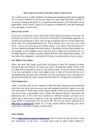 How to get a car loan if you bad credit in Vancouver?
Your credit score is a major variable in deciding your engaging quality when applying
for a car loan; however it's not by any means the only thing that banks consider. If
you have a steady employment or a loaded financial balance, you'll resemble a more
dependable credit hazard. Search for a superior arrangement, and don't disregard
your own bank or credit union.
Check Your Credit
Check your credit report no less than three months before you plan to fund your car.
Demand one report from each of the three noteworthy acknowledges agencies, as
the data may be diverse in each. You can get a duplicate free from every department
every year from annualcreditreport.com. These reports won't give you your credit
score – that is not some piece of the free service – but rather it will demonstrate to
you any negative passages that drag it down. If anything's on there that shouldn't be,
for example, an old obligation that is past the date it ought to be accounted for or a
wrongdoing from a charge you paid, request that the credit department explore. If it
can't affirm the obligation is real inside of 30 days, it needs to take it off your record.
Live Within Your Means
When you have bad credit, you're likely not going to have the capacity to obtain
enough to get your fantasy car unless your pay is through the rooftop. Rather, your
buy likely will be dictated by what you can bear to obtain. New cars have a tendency
to be less demanding to back than utilized ones, in light of the fact that the car's
estimation builds the guarantee and there isn't the same danger that a purchaser will
get herself pounded by repair charges that will make her relinquish her installments.
Get Preapproved
While a merchant may tout her capacity to offer financing, coming into the dealership
with a firm loan offer close by assists your with bargaining position. Apply for an loan
from your bank or credit union, which may be willing to offer you an loan in the event
that you've been a dependable client. Check with different banks to see what your
alternatives are. In the event that somebody is willing to support your loan at an
option that is other than a subprime level, that distinction could spare you a great
many dollars in enthusiasm over the loan's life. You can get various requests for a
title loan in Vancouver inside of a 14-day period without harming your FICO
assessment more than a solitary request would.
Over-prepare
Having bad credit car loans in Vancouver doesn't mean you'll be not able to make
the installments on the loan – a reality you'll need to clarify when looking for
 