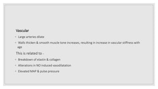 Vascular
◦ Large arteries dilate
◦ Walls thicken & smooth muscle tone increases, resulting in increase in vascular stiffness with
age
This is related to –
◦ Breakdown of elastin & collagen
◦ Alterations in NO induced vasodilatation
◦ Elevated MAP & pulse pressure
 