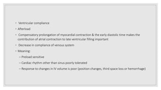 ◦ Ventricular compliance
◦ Afterload
◦ Compensatory prolongation of myocardial contraction & the early diastolic time makes the
contribution of atrial contraction to late ventricular filling important
◦ Decrease in compliance of venous system
◦ Meaning:
– Preload sensitive
– Cardiac rhythm other than sinus poorly tolerated
– Response to changes in IV volume is poor (position changes, third space loss or hemorrhage)
 