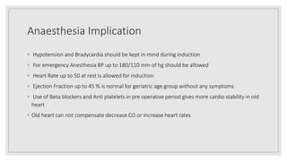 Anaesthesia Implication
◦ Hypotension and Bradycardia should be kept in mind during induction
◦ For emergency Anesthesia BP up to 180/110 mm of hg should be allowed
◦ Heart Rate up to 50 at rest is allowed for induction
◦ Ejection Fraction up to 45 % is normal for geriatric age group without any symptoms
◦ Use of Beta blockers and Anti platelets in pre operative period gives more cardio stability in old
heart
◦ Old heart can not compensate decrease CO or increase heart rates
 