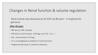 Changes in Renal function & volume regulation
◦ Renal cortical mass decreases by 20‐25% ( by 80 years – ½ of glomeruli)
glomeruli
After 40 years
◦ RBF dec by 10% / decade
◦ GFR dec by 1ml/min/year (140‐age x wt /72x . S Cr . )
◦ Dec renal excretion of drugs
◦ S.Cr.‐unchanged( poor predictor of renal function)
◦ Progressive decrease in creatinine clearance
 