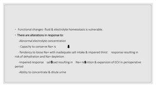 ◦ Functional changes‐ fluid & electrolyte homeostasis is vulnerable.
◦ There are alterations in response to:
-Abnormal electrolyte concentration
- Capacity to conserve Na+ is
-Tendency to loose Na+ with inadequate salt intake & impaired thirst response resulting in
risk of dehydration and Na+ depletion
-Impaired response salt load resulting in Na+ retention & expansion of ECV in perioperative
period
-Ability to concentrate & dilute urine
 