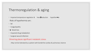 Thermoregulation & aging
◦ Impaired temperature regulation & heat production hypothermia
Risks of hypothermia are –
◦ MI
◦ Coagulopathy
◦ blood loss
◦ Impaired drug metabolism
◦ Surgical wound infection
Shivering places significant metabolic stress
– May not be tolerated by a patient with borderline cardiac & pulmonary reserve
 