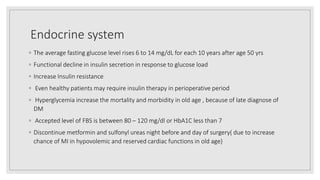 Endocrine system
◦ The average fasting glucose level rises 6 to 14 mg/dL for each 10 years after age 50 yrs
◦ Functional decline in insulin secretion in response to glucose load
◦ Increase Insulin resistance
◦ Even healthy patients may require insulin therapy in perioperative period
◦ Hyperglycemia increase the mortality and morbidity in old age , because of late diagnose of
DM
◦ Accepted level of FBS is between 80 – 120 mg/dl or HbA1C less than 7
◦ Discontinue metformin and sulfonyl ureas night before and day of surgery( due to increase
chance of MI in hypovolemic and reserved cardiac functions in old age)
 