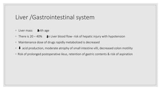 Liver /Gastrointestinal system
◦ Liver mass with age
◦ There is 20 – 40% in Liver blood flow‐ risk of hepatic injury with hypotension
◦ Maintenance dose of drugs rapidly metabolized is decreased
◦ acid production, moderate atrophy of small intestine villi, decreased colon motility
◦ Risk of prolonged postoperative ileus, retention of gastric contents & risk of aspiration
 
