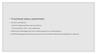 ◦ Functional status assessment
◦ Common screening tools –
- Activities of daily living (ADL)‐ day to day self care
- Instrumental ADL ( ) IADL ‐ more complex tests
• APACHE (Acute Physiological and Chronic Health Evaluation) for critically ill patients
• POSSUM (Physiological and Operative Severity Score for enumeration of Mortality and Morbidity) for surgical pts.
 