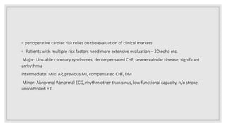 ◦ perioperative cardiac risk relies on the evaluation of clinical markers
◦ Patients with multiple risk factors need more extensive evaluation – 2D echo etc.
Major: Unstable coronary syndromes, decompensated CHF, severe valvular disease, significant
arrhythmia
Intermediate: Mild AP, previous MI, compensated CHF, DM
Minor: Abnormal Abnormal ECG, rhythm other than sinus, low functional capacity, h/o stroke,
uncontrolled HT
 