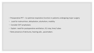 ◦ Preoperative PFT – to optimize respiratory function in patients undergoing major surgery
◦ Look for malnutrition, dehydration, alcoholism, mobility
◦ Consider DVT prophylaxis
◦ Explain need for postoperative ventilation, ICU stay, lines/ tubes
◦ Note presence of dentures, hearing aids , pacemakers
 