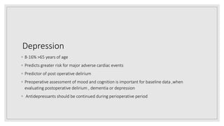 Depression
◦ 8‐16% >65 years of age
◦ Predicts greater risk for major adverse cardiac events
◦ Predictor of post operative delirium
◦ Preoperative assessment of mood and cognition is important for baseline data ,when
evaluating postoperative delirium , dementia or depression
◦ Antidepressants should be continued during perioperative period
 