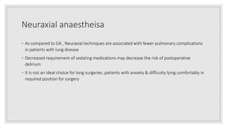 Neuraxial anaestheisa
◦ As compared to GA , Neuraxial techniques are associated with fewer pulmonary complications
in patients with lung disease
◦ Decreased requirement of sedating medications may decrease the risk of postoperative
delirium
◦ It is not an ideal choice for long surgeries ,patients with anxiety & difficulty lying comfortably in
required position for surgery
 