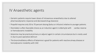 IV Anaesthetic agents
◦ Geriatric patients require lower doses of intravenous anaesthetics due to altered
pharmacodynamic response and decreased drug clearance
◦ Propofol requires only 50 to 70 percent dosing (bolus or infusion) relative to younger patients
◦ Etomidate is often favorable choice as an induction agent in elderly/pt with cardiac reserve
or hemodynamic instability
◦ Ketamine may be practical primary or adjunct agent in certain circumstances but is rarely used
in due to post operative delirium
◦ The bronchodilatory effects of ketamine is good for patients with reactive airway disease or
hemodynamic instability with CAD
 