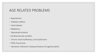 AGE RELATED PROBLEMS
◦ Hypertension
◦ Diabetes mellitus
◦ Heart disease
◦ Malignancy
◦ Myocardial ischemia
◦ Cerebral vascular accident
◦ Chronic renal insufficiency, Liver dysfunction
◦ COPD, Pneumonia
◦ Dementia- Alzheimer’s disease,Presence of cognitive deficit
 