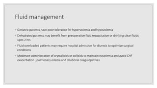 Fluid management
◦ Geriatric patients have poor tolerance for hypervolemia and hypovolemia
◦ Dehydrated patients may benefit from preoperative fluid resuscitation or drinking clear fluids
upto 2 hrs
◦ Fluid overloaded patients may require hospital admission for diuresis to optimize surgical
conditions
◦ Moderate administration of crystalloids or colloids to maintain euvolemia and avoid CHF
exacerbation , pulmonary edema and dilutional coagulopathies
 