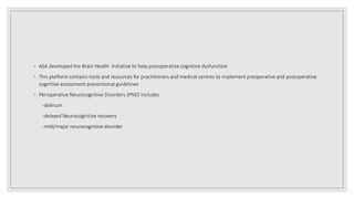 ◦ ASA developed the Brain Health Initiative to help postoperative cognitive dysfunction
◦ This platform contains tools and resources for practitioners and medical centres to implement preoperative and postoperative
cognitive assessment preventional guidelines
◦ Perioperative Neurocognitive Disorders (PND) includes
-delirium
-delayed Neurocognitive recovery
-mild/major neurocognitive disorder
 