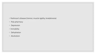 ◦ Parkinson’s disease (tremor, muscle rigidity, bradykinesia)
◦ Poly-pharmacy
◦ Depression
◦ Immobility
◦ Dehydration
◦ Alcoholism
 
