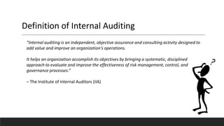 Definition of Internal Auditing
“Internal auditing is an independent, objective assurance and consulting activity designed to
add value and improve an organization's operations.
It helps an organization accomplish its objectives by bringing a systematic, disciplined
approach to evaluate and improve the effectiveness of risk management, control, and
governance processes.”
– The Institute of Internal Auditors (IIA)
 