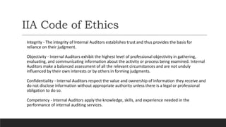 IIA Code of Ethics
Integrity - The integrity of Internal Auditors establishes trust and thus provides the basis for
reliance on their judgment.
Objectivity - Internal Auditors exhibit the highest level of professional objectivity in gathering,
evaluating, and communicating information about the activity or process being examined. Internal
Auditors make a balanced assessment of all the relevant circumstances and are not unduly
influenced by their own interests or by others in forming judgments.
Confidentiality - Internal Auditors respect the value and ownership of information they receive and
do not disclose information without appropriate authority unless there is a legal or professional
obligation to do so.
Competency - Internal Auditors apply the knowledge, skills, and experience needed in the
performance of internal auditing services.
 