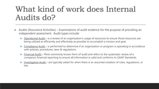 What kind of work does Internal
Audits do?
 Audits (Assurance Activities) – Examinations of audit evidence for the purpose of providing an
independent assessment. Audit types include:
 Operational Audit – is a review of an organization’s usage of resources to ensure those resources are
being utilized as efficiently and effectively as possible to accomplish a mission and goal.
 Compliance Audit – is performed to determine if an organization or program is operating in accordance
with policies, procedures, laws & regulations.
 Financial Audit – Most commonly known form of audit and refers to the systematic review of a
company’s financial reporting to ensure all information is valid and conforms to GAAP Standards.
 Investigative Audit – are typically asked for when there is an assumed violation of rules, regulations, or
law.
 