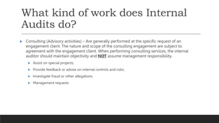 What kind of work does Internal
Audits do?
 Consulting (Advisory activities) – Are generally performed at the specific request of an
engagement client. The nature and scope of the consulting engagement are subject to
agreement with the engagement client. When performing consulting services, the internal
auditor should maintain objectivity and NOT assume management responsibility.
 Assist on special projects;
 Provide feedback or advise on internal controls and risks;
 Investigate fraud or other allegations
 Management requests
 