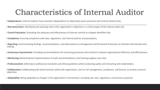 Characteristics of Internal Auditor
Independence: Internal auditors must maintain independence to objectively assess processes and controls without bias.
Risk Assessment: Identifying and assessing risks to the organization's objectives is a critical aspect of the internal audit role.
Control Evaluation: Evaluating the adequacy and effectiveness of internal controls to mitigate identified risks.
Compliance: Ensuring compliance with laws, regulations, and internal policies and procedures.
Reporting: Communicating findings, recommendations, and observations to management and the board of directors to facilitate informed decision-
making.
Continuous Improvement: Providing recommendations for enhancing processes and controls to improve organizational efficiency and effectiveness.
Monitoring: Monitoring the implementation of audit recommendations and tracking progress over time.
Professionalism: Adhering to professional standards and ethical guidelines while conducting audits and interacting with stakeholders.
Collaboration: Collaborating with other functions within the organization, such as risk management, compliance, and finance, to achieve common
objectives.
Adaptability: Being adaptable to changes in the organization's environment, including new risks, regulations, and business practices.
 