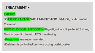 TREATMENT -
EMETICS.
◦GASTRIC LAVAGE WITH TANNIC ACID , KMnO4, or Activated
Charcoal.
PHYSIOLOGICAL ANTIDOTE- Physotigmine salicylate. (0.5 -1 mg
Slow iv over 5 min with ECG monitoring.
•Purgatives are recommended.
•Delirium is controlled by short acting barbituartes.
 