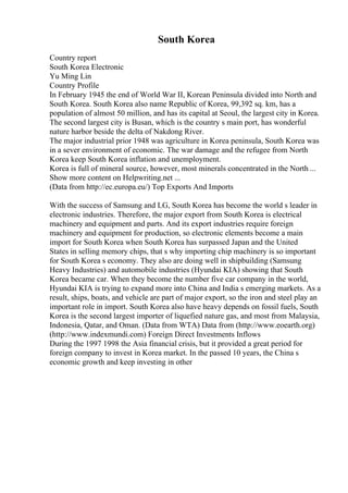 South Korea
Country report
South Korea Electronic
Yu Ming Lin
Country Profile
In February 1945 the end of World War II, Korean Peninsula divided into North and
South Korea. South Korea also name Republic of Korea, 99,392 sq. km, has a
population of almost 50 million, and has its capital at Seoul, the largest city in Korea.
The second largest city is Busan, which is the country s main port, has wonderful
nature harbor beside the delta of Nakdong River.
The major industrial prior 1948 was agriculture in Korea peninsula, South Korea was
in a sever environment of economic. The war damage and the refugee from North
Korea keep South Korea inflation and unemployment.
Korea is full of mineral source, however, most minerals concentrated in the North ...
Show more content on Helpwriting.net ...
(Data from http://ec.europa.eu/) Top Exports And Imports
With the success of Samsung and LG, South Korea has become the world s leader in
electronic industries. Therefore, the major export from South Korea is electrical
machinery and equipment and parts. And its export industries require foreign
machinery and equipment for production, so electronic elements become a main
import for South Korea when South Korea has surpassed Japan and the United
States in selling memory chips, that s why importing chip machinery is so important
for South Korea s economy. They also are doing well in shipbuilding (Samsung
Heavy Industries) and automobile industries (Hyundai KIA) showing that South
Korea became car. When they become the number five car company in the world,
Hyundai KIA is trying to expand more into China and India s emerging markets. As a
result, ships, boats, and vehicle are part of major export, so the iron and steel play an
important role in import. South Korea also have heavy depends on fossil fuels, South
Korea is the second largest importer of liquefied nature gas, and most from Malaysia,
Indonesia, Qatar, and Oman. (Data from WTA) Data from (http://www.eoearth.org)
(http://www.indexmundi.com) Foreign Direct Investments Inflows
During the 1997 1998 the Asia financial crisis, but it provided a great period for
foreign company to invest in Korea market. In the passed 10 years, the China s
economic growth and keep investing in other
 