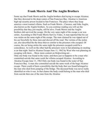 Frank Morris And The Anglin Brothers
Some say that Frank Morris and the Anglin brothers died trying to escape Alcatraz,
that they drowned in the deep waters of San Francisco Bay. Alcatraz is Americas
high top security prison located in San Francisco. The place where they keep
america s most wanted villains. Such as Frank Morris , Clarence, and John Anglin,
also known as the Anglin brothers. As you continue reading you will see the
possibility that they just maybe, still be alive. Frank Morris and the Anglin
brothers did survived the escape. On the very same night of the escape a car was
stolen. According to Did Frank Morris Survive Video, A man reported that his car
was stolen on the same night of the escape. The man claimed he was ripped out of
his car forcefully by three men and shoved off the road. The victims of the stolen
car, also described the the three thieves similar to the prisoners who escaped. Of
course, the car being stolen the same night the prisoners escaped could be a
coincidence. As well on the other had the prisoners were in fact planning on stealing
a car that night. Said in Alcatraz Escape June 11, 1962 by West who was planning on
escaping with them.... Show more content on Helpwriting.net ...
Only one body was found in the water, and there just so happens to be a man who
committed suicide that same week the villains escaped Alcatraz. According to
Alcatraz Escape June 11, 1962 Only one body was found in the water of San
Francisco Bay. A man also committed suicide the same week of the huge Alcatraz
escape. There could of been a possibility that the body that was found belonged to
the man who died from jumping of the bridge. The deceased body was never really
identified on who it was. In that chance the body could belong to the man who died
from suicide then one of the men from the Alcatraz
 