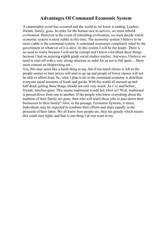 Advantages Of Command Economic System
A catastrophic event has occurred and the world as we know is ending. Leaders,
friends, family, gone. In order for the human race to survive, we must rebuild
civilization. However in the event of rebuilding civilization, we must decide which
economic system is most viable in this time. The economic system I believe to be
most viable is the command system. A command economyis completely ruled by the
government or whatever of it is alive. In this system I will be the leader. There is
no need to worry because I will not be corrupt and I know a lot about these things
because I had an amazing eighth grade social studies teacher. Anyways, I believe we
need to start off with a very strong structure in order for us not to fall apart.... Show
more content on Helpwriting.net ...
Yes, this may seem like a harsh thing to say, but if too much choice is left to the
people sooner or later prices will start to go up and people of lower classes will not
be able to afford food. So, what I plan to do in the command economy is distribute
everyone equal amounts of foods and goods. With the world all messed up and
half dead, getting these things should not cost very much. As I ve said before,
friends, families gone. This means traditional would fail. How so? Well, traditional
is passed down from one to another. If the people who knew everything about the
tradition of their family are gone, then who will teach these jobs or pass down their
businesses to their family? Also, in the passage, Economic Systems, it states,
Individuals may be expected to combine their efforts and share equally in the
proceeds of their labor. We all know how people are, they are greedy which means
this could start fights and that is one thing I do not want in my
 