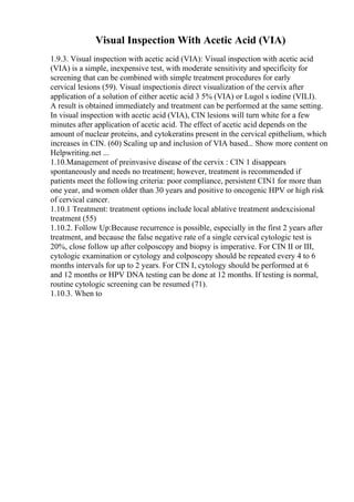 Visual Inspection With Acetic Acid (VIA)
1.9.3. Visual inspection with acetic acid (VIA): Visual inspection with acetic acid
(VIA) is a simple, inexpensive test, with moderate sensitivity and specificity for
screening that can be combined with simple treatment procedures for early
cervical lesions (59). Visual inspectionis direct visualization of the cervix after
application of a solution of either acetic acid 3 5% (VIA) or Lugol s iodine (VILI).
A result is obtained immediately and treatment can be performed at the same setting.
In visual inspection with acetic acid (VIA), CIN lesions will turn white for a few
minutes after application of acetic acid. The effect of acetic acid depends on the
amount of nuclear proteins, and cytokeratins present in the cervical epithelium, which
increases in CIN. (60) Scaling up and inclusion of VIA based... Show more content on
Helpwriting.net ...
1.10.Management of preinvasive disease of the cervix : CIN 1 disappears
spontaneously and needs no treatment; however, treatment is recommended if
patients meet the following criteria: poor compliance, persistent CIN1 for more than
one year, and women older than 30 years and positive to oncogenic HPV or high risk
of cervical cancer.
1.10.1 Treatment: treatment options include local ablative treatment andexcisional
treatment (55)
1.10.2. Follow Up:Because recurrence is possible, especially in the first 2 years after
treatment, and because the false negative rate of a single cervical cytologic test is
20%, close follow up after colposcopy and biopsy is imperative. For CIN II or III,
cytologic examination or cytology and colposcopy should be repeated every 4 to 6
months intervals for up to 2 years. For CIN I, cytology should be performed at 6
and 12 months or HPV DNA testing can be done at 12 months. If testing is normal,
routine cytologic screening can be resumed (71).
1.10.3. When to
 