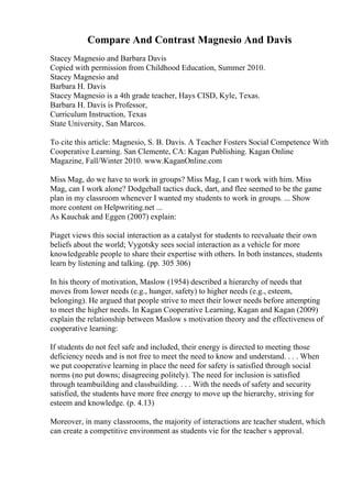 Compare And Contrast Magnesio And Davis
Stacey Magnesio and Barbara Davis
Copied with permission from Childhood Education, Summer 2010.
Stacey Magnesio and
Barbara H. Davis
Stacey Magnesio is a 4th grade teacher, Hays CISD, Kyle, Texas.
Barbara H. Davis is Professor,
Curriculum Instruction, Texas
State University, San Marcos.
To cite this article: Magnesio, S. B. Davis. A Teacher Fosters Social Competence With
Cooperative Learning. San Clemente, CA: Kagan Publishing. Kagan Online
Magazine, Fall/Winter 2010. www.KaganOnline.com
Miss Mag, do we have to work in groups? Miss Mag, I can t work with him. Miss
Mag, can I work alone? Dodgeball tactics duck, dart, and flee seemed to be the game
plan in my classroom whenever I wanted my students to work in groups. ... Show
more content on Helpwriting.net ...
As Kauchak and Eggen (2007) explain:
Piaget views this social interaction as a catalyst for students to reevaluate their own
beliefs about the world; Vygotsky sees social interaction as a vehicle for more
knowledgeable people to share their expertise with others. In both instances, students
learn by listening and talking. (pp. 305 306)
In his theory of motivation, Maslow (1954) described a hierarchy of needs that
moves from lower needs (e.g., hunger, safety) to higher needs (e.g., esteem,
belonging). He argued that people strive to meet their lower needs before attempting
to meet the higher needs. In Kagan Cooperative Learning, Kagan and Kagan (2009)
explain the relationship between Maslow s motivation theory and the effectiveness of
cooperative learning:
If students do not feel safe and included, their energy is directed to meeting those
deficiency needs and is not free to meet the need to know and understand. . . . When
we put cooperative learning in place the need for safety is satisfied through social
norms (no put downs; disagreeing politely). The need for inclusion is satisfied
through teambuilding and classbuilding. . . . With the needs of safety and security
satisfied, the students have more free energy to move up the hierarchy, striving for
esteem and knowledge. (p. 4.13)
Moreover, in many classrooms, the majority of interactions are teacher student, which
can create a competitive environment as students vie for the teacher s approval.
 
