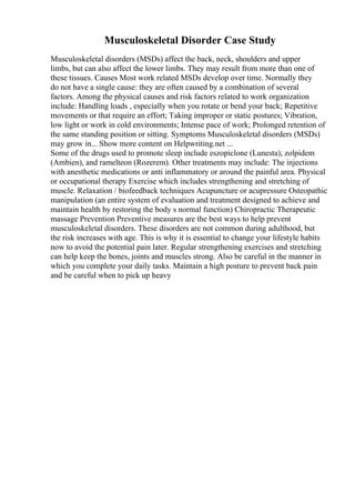 Musculoskeletal Disorder Case Study
Musculoskeletal disorders (MSDs) affect the back, neck, shoulders and upper
limbs, but can also affect the lower limbs. They may result from more than one of
these tissues. Causes Most work related MSDs develop over time. Normally they
do not have a single cause: they are often caused by a combination of several
factors. Among the physical causes and risk factors related to work organization
include: Handling loads , especially when you rotate or bend your back; Repetitive
movements or that require an effort; Taking improper or static postures; Vibration,
low light or work in cold environments; Intense pace of work; Prolonged retention of
the same standing position or sitting. Symptoms Musculoskeletal disorders (MSDs)
may grow in... Show more content on Helpwriting.net ...
Some of the drugs used to promote sleep include eszopiclone (Lunesta), zolpidem
(Ambien), and ramelteon (Rozerem). Other treatments may include: The injections
with anesthetic medications or anti inflammatory or around the painful area. Physical
or occupational therapy Exercise which includes strengthening and stretching of
muscle. Relaxation / biofeedback techniques Acupuncture or acupressure Osteopathic
manipulation (an entire system of evaluation and treatment designed to achieve and
maintain health by restoring the body s normal function) Chiropractic Therapeutic
massage Prevention Preventive measures are the best ways to help prevent
musculoskeletal disorders. These disorders are not common during adulthood, but
the risk increases with age. This is why it is essential to change your lifestyle habits
now to avoid the potential pain later. Regular strengthening exercises and stretching
can help keep the bones, joints and muscles strong. Also be careful in the manner in
which you complete your daily tasks. Maintain a high posture to prevent back pain
and be careful when to pick up heavy
 