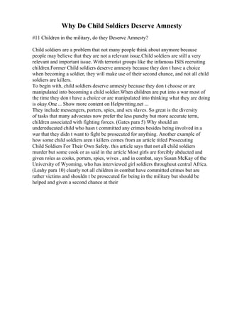 Why Do Child Soldiers Deserve Amnesty
#11 Children in the military, do they Deserve Amnesty?
Child soldiers are a problem that not many people think about anymore because
people may believe that they are not a relevant issue.Child soldiers are still a very
relevant and important issue. With terrorist groups like the infamous ISIS recruiting
children.Former Child soldiers deserve amnesty because they don t have a choice
when becoming a soldier, they will make use of their second chance, and not all child
soldiers are killers.
To begin with, child soldiers deserve amnesty because they don t choose or are
manipulated into becoming a child soldier.When children are put into a war most of
the time they don t have a choice or are manipulated into thinking what they are doing
is okay.One ... Show more content on Helpwriting.net ...
They include messengers, porters, spies, and sex slaves. So great is the diversity
of tasks that many advocates now prefer the less punchy but more accurate term,
children associated with fighting forces. (Gates para 5) Why should an
undereducated child who hasn t committed any crimes besides being involved in a
war that they didn t want to fight be prosecuted for anything. Another example of
how some child soldiers aren t killers comes from an article titled Prosecuting
Child Soldiers For Their Own Safety. this article says that not all child soldiers
murder but some cook or as said in the article Most girls are forcibly abducted and
given roles as cooks, porters, spies, wives , and in combat, says Susan McKay of the
University of Wyoming, who has interviewed girl soldiers throughout central Africa.
(Leahy para 10) clearly not all children in combat have committed crimes but are
rather victims and shouldn t be prosecuted for being in the military but should be
helped and given a second chance at their
 