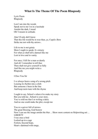 What Is The Theme Of The Poem Rhapsody
Lyric Poem
Rhapsody
Lost I am into the woods
Speak not to me I m in a lassitude
Amidst the dark, I stood
Oh! I mourn in solitude.
Alas! If only did I know
That this life would be in woe then, ye, Cupid s Bow
Strike me not with thy arrows .
Life to me is not gaiety
More I ought to speak, It s misery
For what ye shall tell a damsel like me
Lost in love and in vanity
For once, I fell for a man so dearly
And oh! I remember to tell thee
Thou shalt not give yourself so fully
And like me you might write a
Rhapsody
I Owe You Sir
I ve always been a song of a wrong pitch
Lousing its rhythm into a zilch
But someone s been in the line
And keep mein tune with the rhyme
I ought to say, School s where d to make my story
But you told me , School is your story .
You ve told me that I m writing a dairy
And no one could make the plot, except me
You re a quiver full of arrows
The great blessing, God bestow
Now I can see the image amidst the blur ... Show more content on Helpwriting.net ...
LIBERTY
I was once a bird
Locked up in a cage
Forlorn, beyond hope,
Heart s dammed with range,
 
