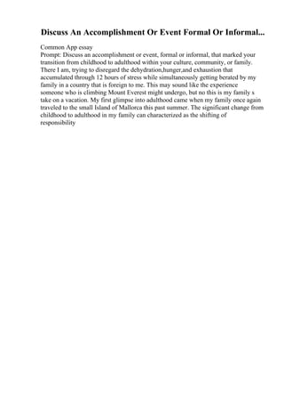 Discuss An Accomplishment Or Event Formal Or Informal...
Common App essay
Prompt: Discuss an accomplishment or event, formal or informal, that marked your
transition from childhood to adulthood within your culture, community, or family.
There I am, trying to disregard the dehydration,hunger,and exhaustion that
accumulated through 12 hours of stress while simultaneously getting berated by my
family in a country that is foreign to me. This may sound like the experience
someone who is climbing Mount Everest might undergo, but no this is my family s
take on a vacation. My first glimpse into adulthood came when my family once again
traveled to the small Island of Mallorca this past summer. The significant change from
childhood to adulthood in my family can characterized as the shifting of
responsibility
 