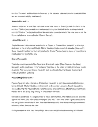 month of Puratashi and the Vasanta Navaratri of the Vasanta kala are the most important.Other
two are observed only by shaktas only.
Vasanta Navaratri :-
Vasanta Navaratri, is nine days dedicated to the nine forms of Shakti (Mother Goddess) in the
month of Chaitra (March–April) and is observed during the Shukla Paksha (waxing phase of
moon) of Chaitra. The beginning of this Navaratri also marks the start of the new year as per the
Hindu mythological lunar calendar (Vikrami Samvat).
Ashad Navaratri :-
Gupta Navaratri, also referred as Ashadha or Gayatri or Shakambhari Navaratri, is nine days
dedicated to the nine forms of Shakti (Mother Goddess) in the month of Ashadha (June–July).
Gupta Navaratri is observed during the Ashadha Shukla Paksha (waxing phase of moon).this is
mostly observed by shaktas only
Sharad Navaratri :-
This is the most important of the Navaratris. It is simply called Maha Navaratri (the Great
Navaratri) and is celebrated in the 'pratipada' (first day) of the bright fortnight of the lunar month
of Ashvin. Also known as Sharad Navaratri, as it is celebrated during Sharad (beginning of
winter, September–October).
Pausha/Magha Navaratri :-
Pausha Navaratri, also referred as Shakambari Navaratri, is eight days dedicated to the nine
forms of Shakti (Mother Goddess) in the month of (December–January). Paush Navaratri is
observed during the Pausha Shukla Paksha (waxing phase of moon). Shakambhari Purnima is
the last day in the 8-day long holiday of Shakambari Navaratri.
Navaratri is celebrated in a large number of Indian communities. The mother goddess is said to
appear in 9 forms, and each one is worshiped for a day. These nine forms signify various traits
that the goddess influences us with. The Devi Mahatmya and other texts invoking the Goddess
who vanquished demons are cited.
During the eight or ninth day, Kanya Puja, pre-pubescent girls are ceremonially worshipped.
 