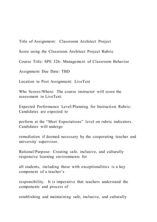 Title of Assignment: Classroom Architect Project
Score using the Classroom Architect Project Rubric
Course Title: SPE 326- Management of Classroom Behavior
Assignment Due Date: TBD
Location to Post Assignment: LiveText
Who Scores/Where: The course instructor will score the
assessment in LiveText.
Expected Performance Level/Planning for Instruction Rubric:
Candidates are expected to
perform at the “Meet Expectations” level on rubric indicators.
Candidates will undergo
remediation if deemed necessary by the cooperating teacher and
university supervisor.
Rational/Purpose: Creating safe, inclusive, and culturally
responsive learning environments for
all students, including those with exceptionalities is a key
component of a teacher’s
responsibility. It is imperative that teachers understand the
components and process of
establishing and maintaining safe, inclusive, and culturally
 