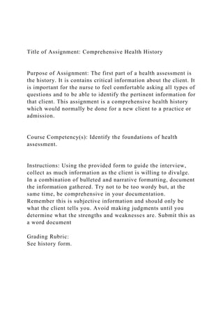 Title of Assignment: Comprehensive Health History
Purpose of Assignment: The first part of a health assessment is
the history. It is contains critical information about the client. It
is important for the nurse to feel comfortable asking all types of
questions and to be able to identify the pertinent information for
that client. This assignment is a comprehensive health history
which would normally be done for a new client to a practice or
admission.
Course Competency(s): Identify the foundations of health
assessment.
Instructions: Using the provided form to guide the interview,
collect as much information as the client is willing to divulge.
In a combination of bulleted and narrative formatting, document
the information gathered. Try not to be too wordy but, at the
same time, be comprehensive in your documentation.
Remember this is subjective information and should only be
what the client tells you. Avoid making judgments until you
determine what the strengths and weaknesses are. Submit this as
a word document
Grading Rubric:
See history form.
 