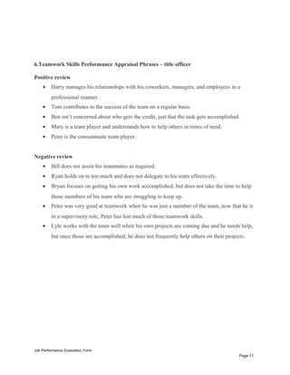6.Teamwork Skills Performance Appraisal Phrases – title officer
Positive review
• Harry manages his relationships with his coworkers, managers, and employees in a
professional manner.
• Tom contributes to the success of the team on a regular basis.
• Ben isn’t concerned about who gets the credit, just that the task gets accomplished.
• Mary is a team player and understands how to help others in times of need.
• Peter is the consummate team player.
Negative review
• Bill does not assist his teammates as required.
• Ryan holds on to too much and does not delegate to his team effectively.
• Bryan focuses on getting his own work accomplished, but does not take the time to help
those members of his team who are struggling to keep up.
• Peter was very good at teamwork when he was just a member of the team, now that he is
in a supervisory role, Peter has lost much of those teamwork skills.
• Lyle works with the team well when his own projects are coming due and he needs help,
but once those are accomplished, he does not frequently help others on their projects.
Job Performance Evaluation Form
Page 11
 