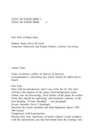 TITLE OF PAPER HERE 1
TITLE OF PAPER HERE 3
Full Title of Paper Here
Student Name (First M. Last)
Counselor Education and Family Studies, Liberty University
Author Note
I have no known conflict of interest to disclose.
Correspondence concerning this article should be addressed to
Email:
Full Title
Start with an introduction (don’t use a title for it). The intro
will have the purpose of the paper, brief background (what
culture you are discussing), brief outline of the paper for reader
(what they should be expecting), and transition sentence to the
first heading, “Events Attended” – one paragraph.
Events Attended (level 1 headings)
Describe the events attended and what happened (aprox. 250-
300 words)
Comparison with Expectations
Discuss how your experience of actual cultural events compare
with the expectations you had developed from the readings and
 