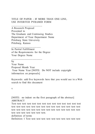 TITLE OF PAPER – IF MORE THAN ONE LINE,
USE INVERTED PYRAMID FORM
_______________________
A Research Proposal
Presented to
The Graduate and Continuing Studies
Department of Your Department Name
Pittsburg State University
Pittsburg, Kansas
______________________
In Partial Fulfillment
of the Requirements for the Degree
Your Degree Name
_______________________
by
Your Name
Proposal Month Year
Your Name Year [NOTE: Do NOT include copyright
information on proposals]
Keywords: add five keywords here that you would use in a Web
search to find this document
v
[NOTE: no indent on the first paragraph of the abstract]
ABSTRACT
Text text text text text text text text text text text text text text
text text text text text text text text text text text text text text
text text text text text text text text text text text text text text
text text text text text text text.
definition of terms
Definition 1 Text text text text text text text text text text text
 