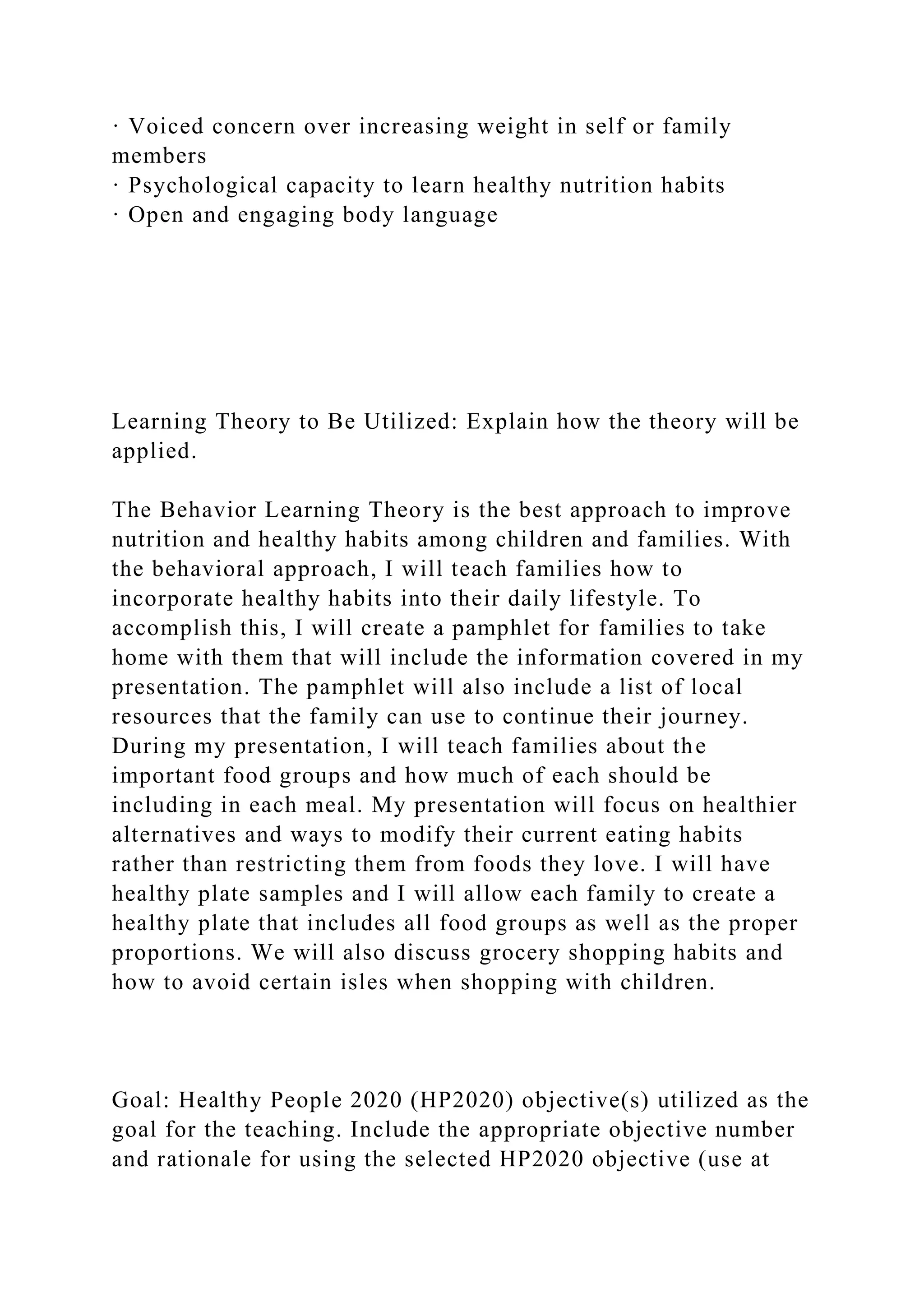 · Voiced concern over increasing weight in self or family
members
· Psychological capacity to learn healthy nutrition habits
· Open and engaging body language
Learning Theory to Be Utilized: Explain how the theory will be
applied.
The Behavior Learning Theory is the best approach to improve
nutrition and healthy habits among children and families. With
the behavioral approach, I will teach families how to
incorporate healthy habits into their daily lifestyle. To
accomplish this, I will create a pamphlet for families to take
home with them that will include the information covered in my
presentation. The pamphlet will also include a list of local
resources that the family can use to continue their journey.
During my presentation, I will teach families about the
important food groups and how much of each should be
including in each meal. My presentation will focus on healthier
alternatives and ways to modify their current eating habits
rather than restricting them from foods they love. I will have
healthy plate samples and I will allow each family to create a
healthy plate that includes all food groups as well as the proper
proportions. We will also discuss grocery shopping habits and
how to avoid certain isles when shopping with children.
Goal: Healthy People 2020 (HP2020) objective(s) utilized as the
goal for the teaching. Include the appropriate objective number
and rationale for using the selected HP2020 objective (use at
 