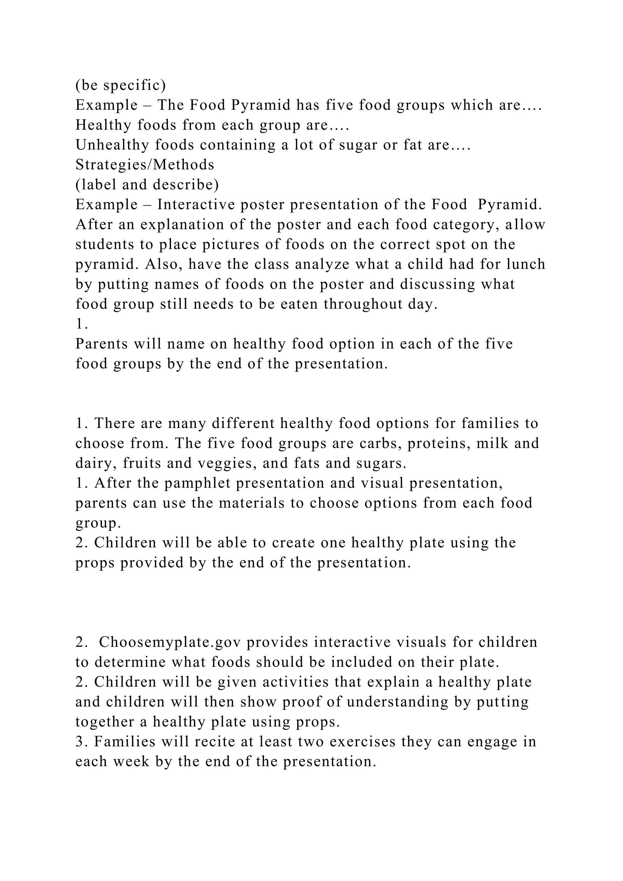 (be specific)
Example – The Food Pyramid has five food groups which are….
Healthy foods from each group are….
Unhealthy foods containing a lot of sugar or fat are….
Strategies/Methods
(label and describe)
Example – Interactive poster presentation of the Food Pyramid.
After an explanation of the poster and each food category, allow
students to place pictures of foods on the correct spot on the
pyramid. Also, have the class analyze what a child had for lunch
by putting names of foods on the poster and discussing what
food group still needs to be eaten throughout day.
1.
Parents will name on healthy food option in each of the five
food groups by the end of the presentation.
1. There are many different healthy food options for families to
choose from. The five food groups are carbs, proteins, milk and
dairy, fruits and veggies, and fats and sugars.
1. After the pamphlet presentation and visual presentation,
parents can use the materials to choose options from each food
group.
2. Children will be able to create one healthy plate using the
props provided by the end of the presentation.
2. Choosemyplate.gov provides interactive visuals for children
to determine what foods should be included on their plate.
2. Children will be given activities that explain a healthy plate
and children will then show proof of understanding by putting
together a healthy plate using props.
3. Families will recite at least two exercises they can engage in
each week by the end of the presentation.
 
