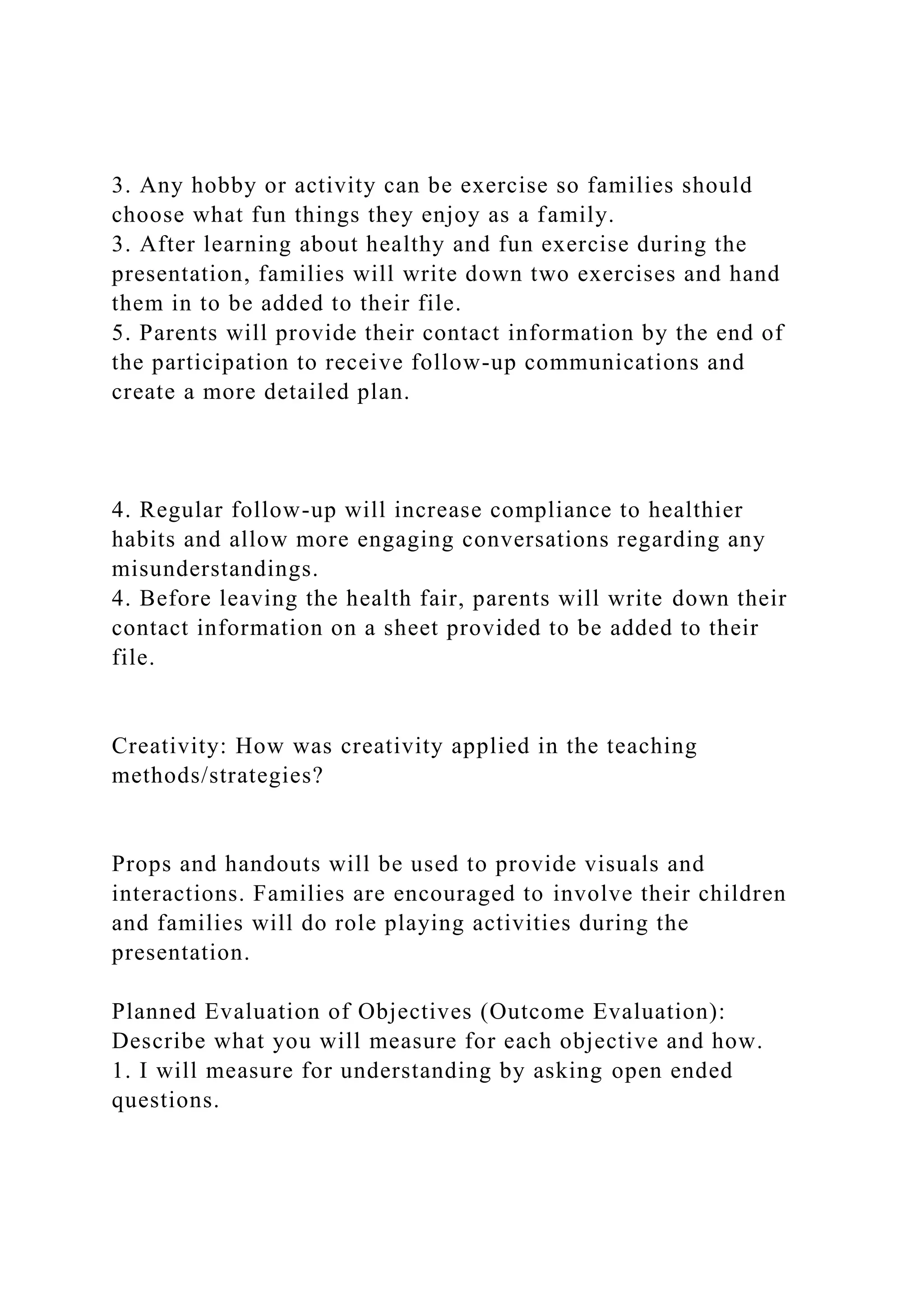 3. Any hobby or activity can be exercise so families should
choose what fun things they enjoy as a family.
3. After learning about healthy and fun exercise during the
presentation, families will write down two exercises and hand
them in to be added to their file.
5. Parents will provide their contact information by the end of
the participation to receive follow-up communications and
create a more detailed plan.
4. Regular follow-up will increase compliance to healthier
habits and allow more engaging conversations regarding any
misunderstandings.
4. Before leaving the health fair, parents will write down their
contact information on a sheet provided to be added to their
file.
Creativity: How was creativity applied in the teaching
methods/strategies?
Props and handouts will be used to provide visuals and
interactions. Families are encouraged to involve their children
and families will do role playing activities during the
presentation.
Planned Evaluation of Objectives (Outcome Evaluation):
Describe what you will measure for each objective and how.
1. I will measure for understanding by asking open ended
questions.
 